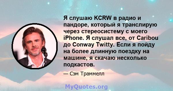 Я слушаю KCRW в радио и пандоре, который я транслирую через стереосистему с моего iPhone. Я слушал все, от Caribou до Conway Twitty. Если я пойду на более длинную поездку на машине, я скачаю несколько подкастов.