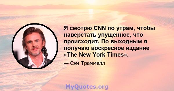 Я смотрю CNN по утрам, чтобы наверстать упущенное, что происходит. По выходным я получаю воскресное издание «The New York Times».