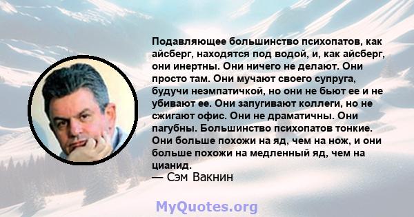 Подавляющее большинство психопатов, как айсберг, находятся под водой, и, как айсберг, они инертны. Они ничего не делают. Они просто там. Они мучают своего супруга, будучи неэмпатичкой, но они не бьют ее и не убивают ее. 