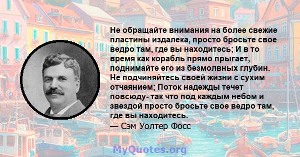 Не обращайте внимания на более свежие пластины издалека, просто бросьте свое ведро там, где вы находитесь; И в то время как корабль прямо прыгает, поднимайте его из безмолвных глубин. Не подчиняйтесь своей жизни с сухим 