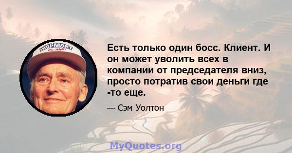 Есть только один босс. Клиент. И он может уволить всех в компании от председателя вниз, просто потратив свои деньги где -то еще.