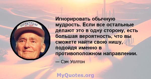 Игнорировать обычную мудрость. Если все остальные делают это в одну сторону, есть большая вероятность, что вы сможете найти свою нишу, подойдя именно в противоположном направлении.