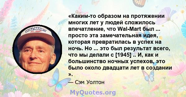 «Каким-то образом на протяжении многих лет у людей сложилось впечатление, что Wal-Mart был ... просто эта замечательная идея, которая превратилась в успех на ночь. Но ... это был результат всего, что мы делали с [1945]