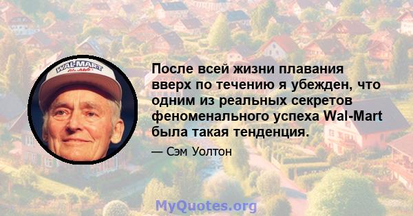 После всей жизни плавания вверх по течению я убежден, что одним из реальных секретов феноменального успеха Wal-Mart была такая тенденция.