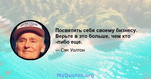 Посвятить себя своему бизнесу. Верьте в это больше, чем кто -либо еще.