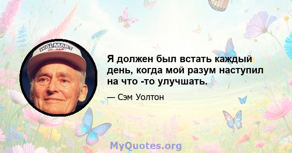 Я должен был встать каждый день, когда мой разум наступил на что -то улучшать.