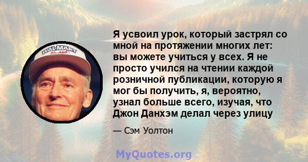 Я усвоил урок, который застрял со мной на протяжении многих лет: вы можете учиться у всех. Я не просто учился на чтении каждой розничной публикации, которую я мог бы получить, я, вероятно, узнал больше всего, изучая,