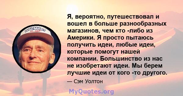 Я, вероятно, путешествовал и вошел в больше разнообразных магазинов, чем кто -либо из Америки. Я просто пытаюсь получить идеи, любые идеи, которые помогут нашей компании. Большинство из нас не изобретают идеи. Мы берем