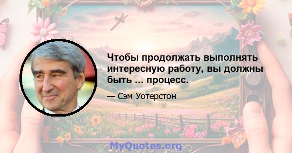 Чтобы продолжать выполнять интересную работу, вы должны быть ... процесс.