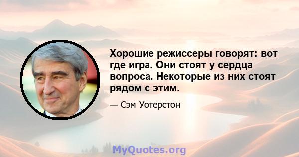 Хорошие режиссеры говорят: вот где игра. Они стоят у сердца вопроса. Некоторые из них стоят рядом с этим.