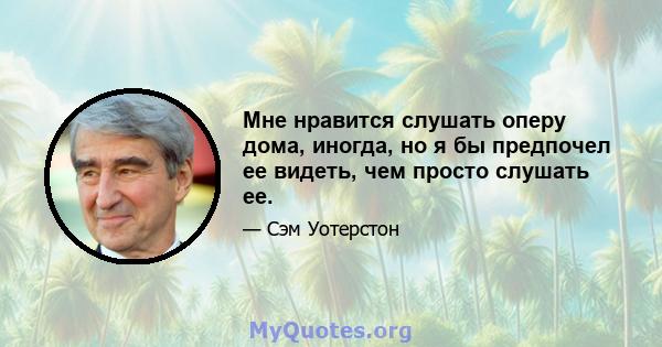 Мне нравится слушать оперу дома, иногда, но я бы предпочел ее видеть, чем просто слушать ее.