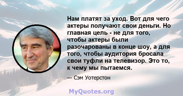 Нам платят за уход. Вот для чего актеры получают свои деньги. Но главная цель - не для того, чтобы актеры были разочарованы в конце шоу, а для того, чтобы аудитория бросала свои туфли на телевизор. Это то, к чему мы