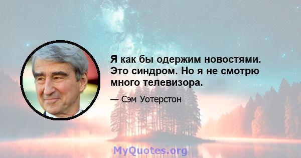 Я как бы одержим новостями. Это синдром. Но я не смотрю много телевизора.