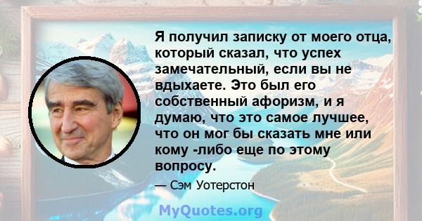 Я получил записку от моего отца, который сказал, что успех замечательный, если вы не вдыхаете. Это был его собственный афоризм, и я думаю, что это самое лучшее, что он мог бы сказать мне или кому -либо еще по этому