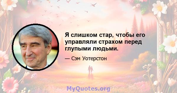 Я слишком стар, чтобы его управляли страхом перед глупыми людьми.