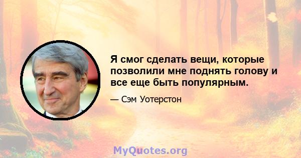 Я смог сделать вещи, которые позволили мне поднять голову и все еще быть популярным.