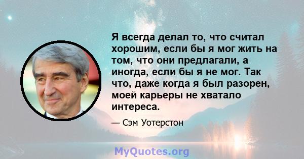 Я всегда делал то, что считал хорошим, если бы я мог жить на том, что они предлагали, а иногда, если бы я не мог. Так что, даже когда я был разорен, моей карьеры не хватало интереса.