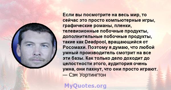 Если вы посмотрите на весь мир, то сейчас это просто компьютерные игры, графические романы, пленки, телевизионные побочные продукты, дополнительные побочные продукты, такие как Deadpool, вращающийся от Росомахи. Поэтому 