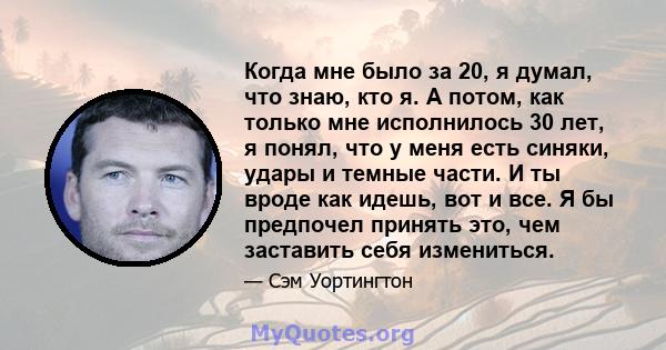 Когда мне было за 20, я думал, что знаю, кто я. А потом, как только мне исполнилось 30 лет, я понял, что у меня есть синяки, удары и темные части. И ты вроде как идешь, вот и все. Я бы предпочел принять это, чем