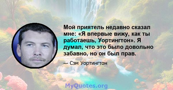 Мой приятель недавно сказал мне: «Я впервые вижу, как ты работаешь, Уортингтон». Я думал, что это было довольно забавно, но он был прав.