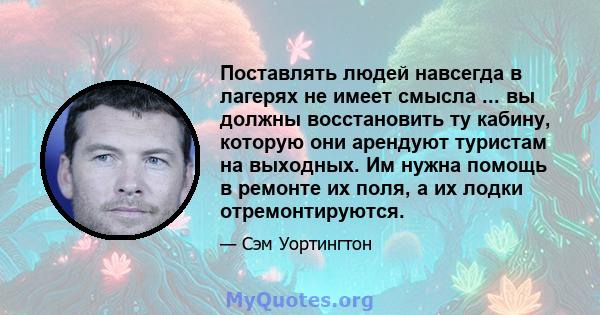 Поставлять людей навсегда в лагерях не имеет смысла ... вы должны восстановить ту кабину, которую они арендуют туристам на выходных. Им нужна помощь в ремонте их поля, а их лодки отремонтируются.