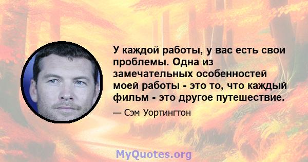 У каждой работы, у вас есть свои проблемы. Одна из замечательных особенностей моей работы - это то, что каждый фильм - это другое путешествие.