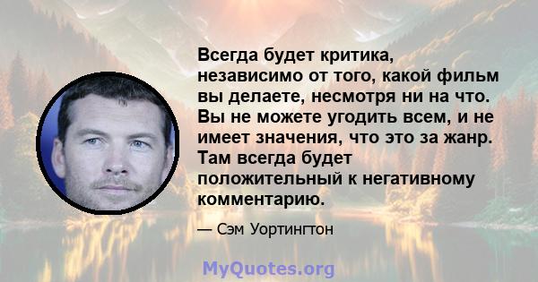 Всегда будет критика, независимо от того, какой фильм вы делаете, несмотря ни на что. Вы не можете угодить всем, и не имеет значения, что это за жанр. Там всегда будет положительный к негативному комментарию.