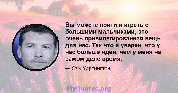 Вы можете пойти и играть с большими мальчиками, это очень привилегированная вещь для нас. Так что я уверен, что у нас больше идей, чем у меня на самом деле время.