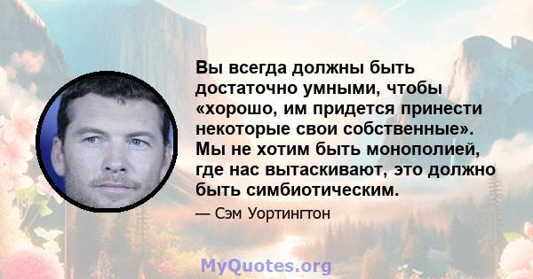 Вы всегда должны быть достаточно умными, чтобы «хорошо, им придется принести некоторые свои собственные». Мы не хотим быть монополией, где нас вытаскивают, это должно быть симбиотическим.