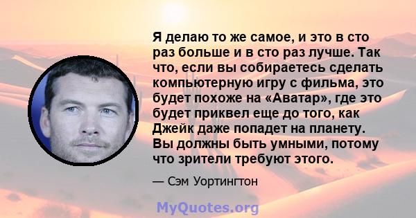 Я делаю то же самое, и это в сто раз больше и в сто раз лучше. Так что, если вы собираетесь сделать компьютерную игру с фильма, это будет похоже на «Аватар», где это будет приквел еще до того, как Джейк даже попадет на