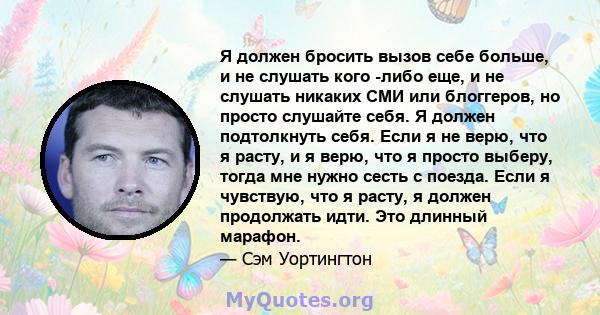 Я должен бросить вызов себе больше, и не слушать кого -либо еще, и не слушать никаких СМИ или блоггеров, но просто слушайте себя. Я должен подтолкнуть себя. Если я не верю, что я расту, и я верю, что я просто выберу,