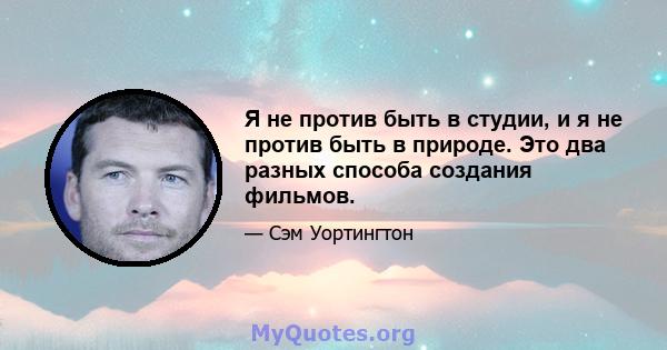 Я не против быть в студии, и я не против быть в природе. Это два разных способа создания фильмов.