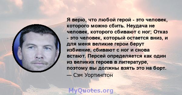 Я верю, что любой герой - это человек, которого можно сбить. Неудача не человек, которого сбивают с ног; Отказ - это человек, который остается вниз, и для меня великие герои берут избиение, сбивают с ног и снова встают. 