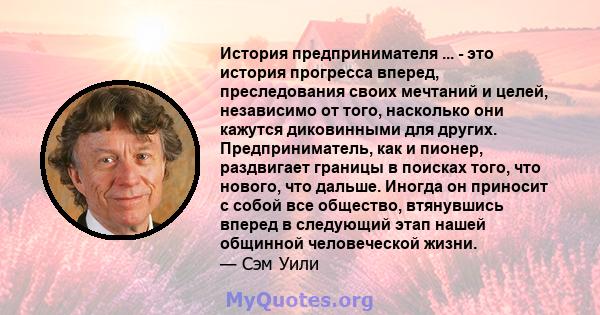 История предпринимателя ... - это история прогресса вперед, преследования своих мечтаний и целей, независимо от того, насколько они кажутся диковинными для других. Предприниматель, как и пионер, раздвигает границы в