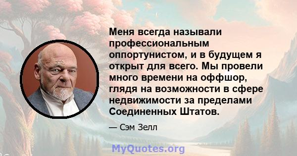 Меня всегда называли профессиональным оппортунистом, и в будущем я открыт для всего. Мы провели много времени на оффшор, глядя на возможности в сфере недвижимости за пределами Соединенных Штатов.