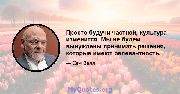 Просто будучи частной, культура изменится. Мы не будем вынуждены принимать решения, которые имеют релевантность.