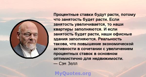 Процентные ставки будут расти, потому что занятость будет расти. Если занятость увеличивается, то наши квартиры заполняются. И если занятость будет расти, наши офисные здания заполняются. Реальность такова, что