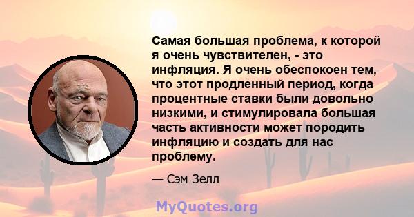 Самая большая проблема, к которой я очень чувствителен, - это инфляция. Я очень обеспокоен тем, что этот продленный период, когда процентные ставки были довольно низкими, и стимулировала большая часть активности может