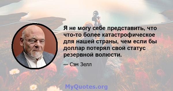 Я не могу себе представить, что что-то более катастрофическое для нашей страны, чем если бы доллар потерял свой статус резервной волюсти.