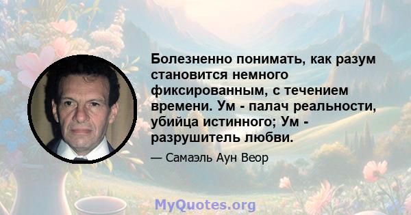 Болезненно понимать, как разум становится немного фиксированным, с течением времени. Ум - палач реальности, убийца истинного; Ум - разрушитель любви.