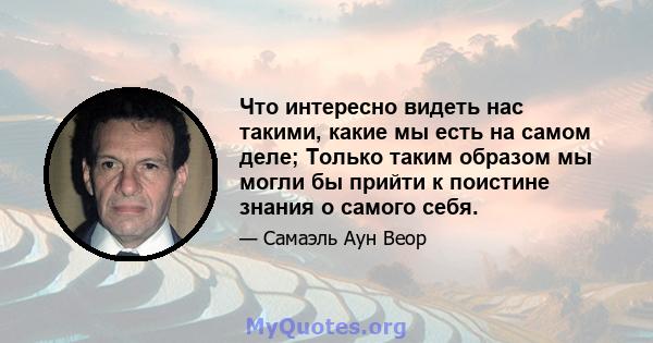 Что интересно видеть нас такими, какие мы есть на самом деле; Только таким образом мы могли бы прийти к поистине знания о самого себя.