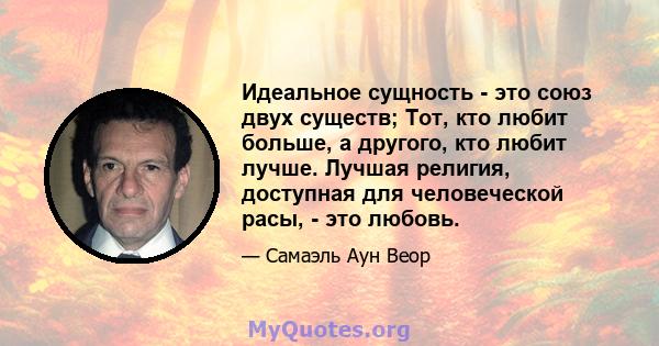 Идеальное сущность - это союз двух существ; Тот, кто любит больше, а другого, кто любит лучше. Лучшая религия, доступная для человеческой расы, - это любовь.