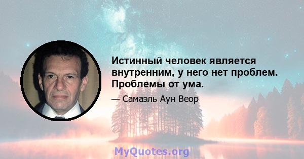 Истинный человек является внутренним, у него нет проблем. Проблемы от ума.