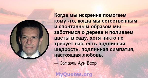 Когда мы искренне помогаем кому -то, когда мы естественным и спонтанным образом мы заботимся о дереве и поливаем цветы в саду, хотя никто не требует нас, есть подлинная щедрость, подлинная симпатия, настоящая любовь.