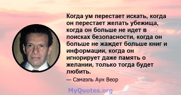 Когда ум перестает искать, когда он перестает желать убежища, когда он больше не идет в поисках безопасности, когда он больше не жаждет больше книг и информации, когда он игнорирует даже память о желании, только тогда