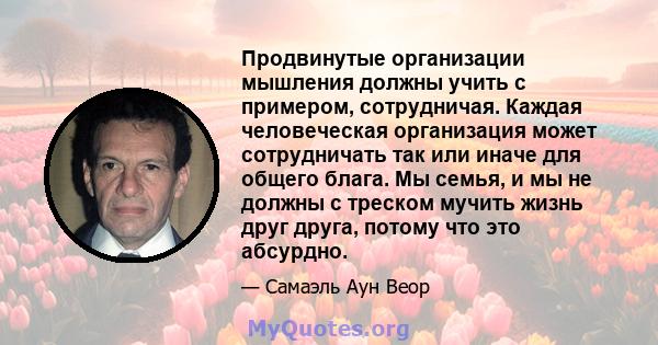 Продвинутые организации мышления должны учить с примером, сотрудничая. Каждая человеческая организация может сотрудничать так или иначе для общего блага. Мы семья, и мы не должны с треском мучить жизнь друг друга,