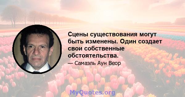 Сцены существования могут быть изменены. Один создает свои собственные обстоятельства.