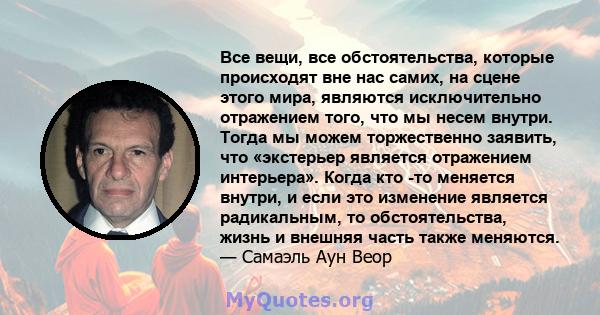 Все вещи, все обстоятельства, которые происходят вне нас самих, на сцене этого мира, являются исключительно отражением того, что мы несем внутри. Тогда мы можем торжественно заявить, что «экстерьер является отражением