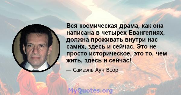 Вся космическая драма, как она написана в четырех Евангелиях, должна проживать внутри нас самих, здесь и сейчас. Это не просто историческое, это то, чем жить, здесь и сейчас!