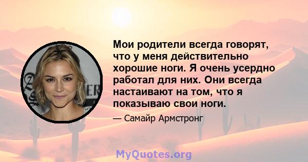 Мои родители всегда говорят, что у меня действительно хорошие ноги. Я очень усердно работал для них. Они всегда настаивают на том, что я показываю свои ноги.